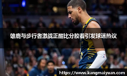 雄鹿与步行者激战正酣比分胶着引发球迷热议
