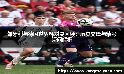 匈牙利与德国世界杯对决回顾：历史交锋与精彩瞬间解析